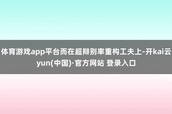 体育游戏app平台而在超辩别率重构工夫上-开kai云yun(中国)·官方网站 登录入口