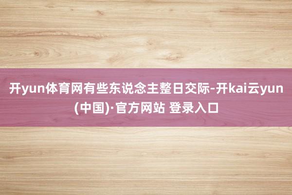 开yun体育网有些东说念主整日交际-开kai云yun(中国)·官方网站 登录入口