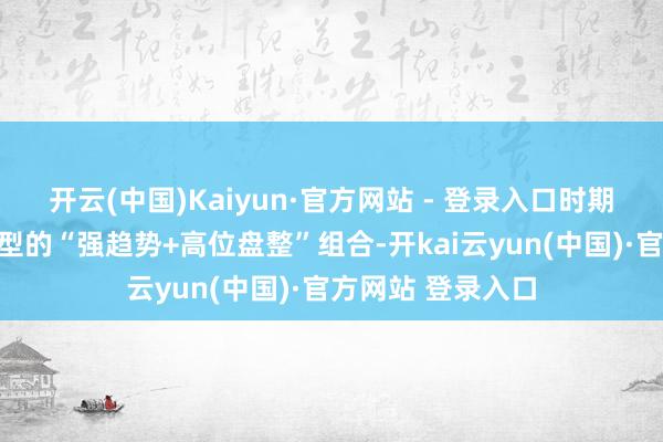 开云(中国)Kaiyun·官方网站 - 登录入口时期面：小时图呈典型的“强趋势+高位盘整”组合-开kai云yun(中国)·官方网站 登录入口