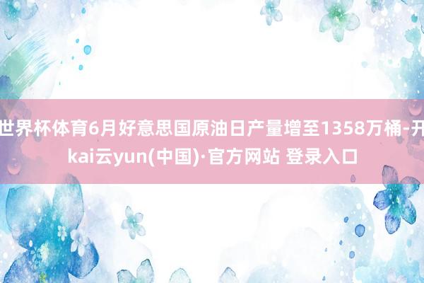世界杯体育6月好意思国原油日产量增至1358万桶-开kai云yun(中国)·官方网站 登录入口