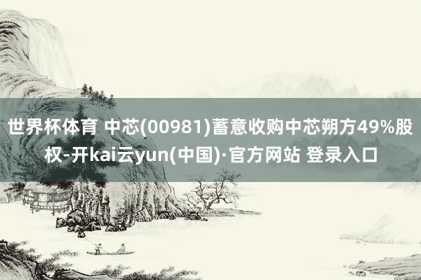 世界杯体育 中芯(00981)蓄意收购中芯朔方49%股权-开kai云yun(中国)·官方网站 登录入口