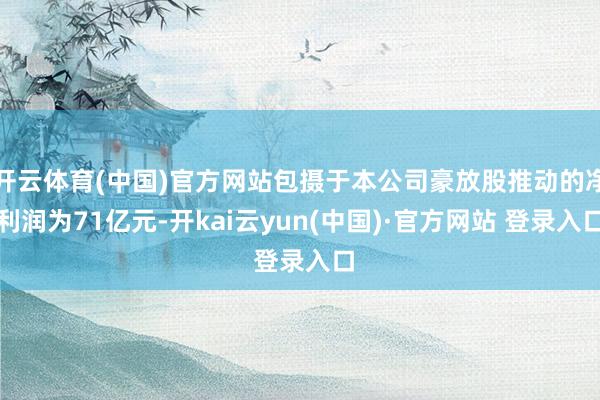 开云体育(中国)官方网站包摄于本公司豪放股推动的净利润为71亿元-开kai云yun(中国)·官方网站 登录入口