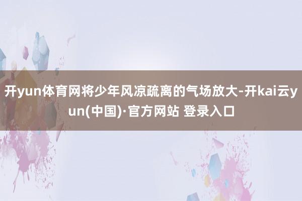 开yun体育网将少年风凉疏离的气场放大-开kai云yun(中国)·官方网站 登录入口