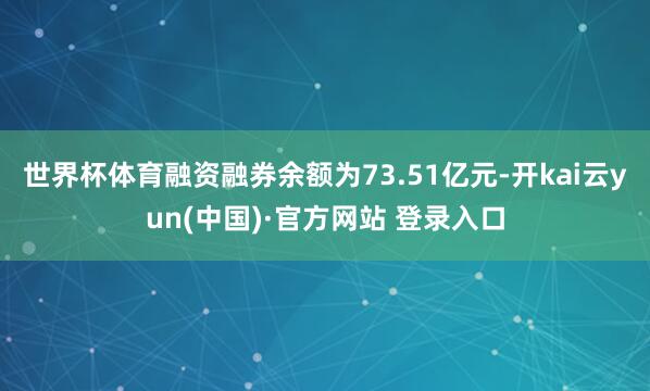 世界杯体育融资融券余额为73.51亿元-开kai云yun(中国)·官方网站 登录入口