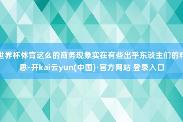 世界杯体育这么的商务现象实在有些出乎东谈主们的料思-开kai云yun(中国)·官方网站 登录入口