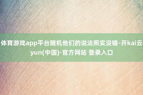 体育游戏app平台随机他们的说法照实没错-开kai云yun(中国)·官方网站 登录入口