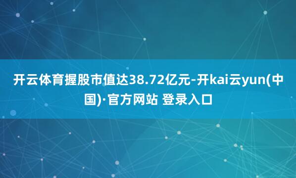 开云体育握股市值达38.72亿元-开kai云yun(中国)·官方网站 登录入口
