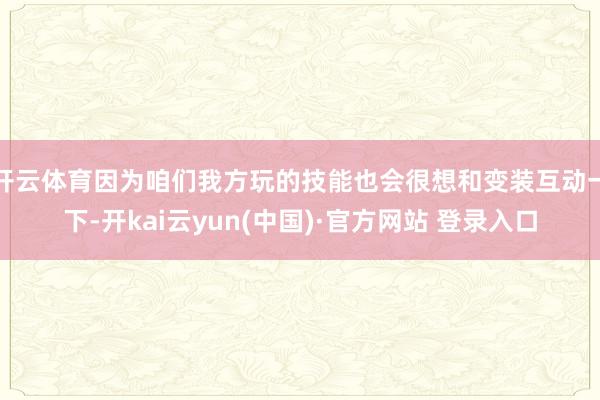 开云体育因为咱们我方玩的技能也会很想和变装互动一下-开kai云yun(中国)·官方网站 登录入口