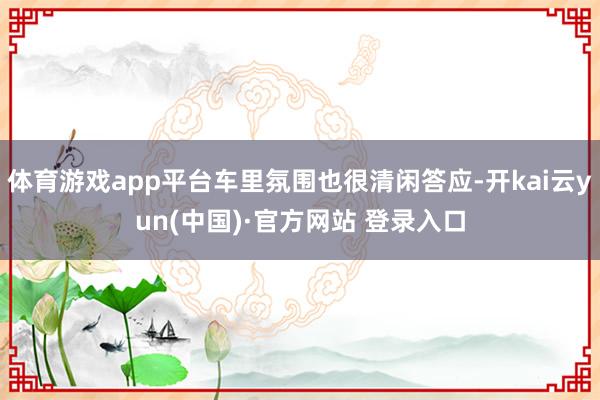 体育游戏app平台车里氛围也很清闲答应-开kai云yun(中国)·官方网站 登录入口