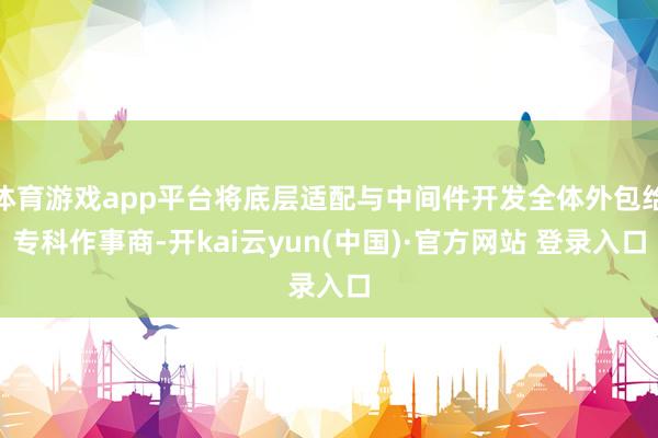 体育游戏app平台将底层适配与中间件开发全体外包给专科作事商-开kai云yun(中国)·官方网站 登录入口