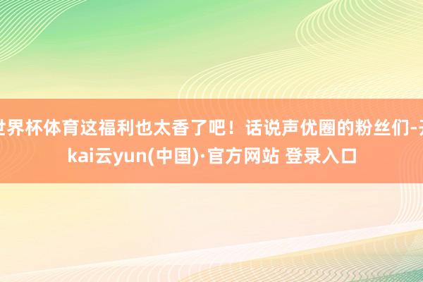 世界杯体育这福利也太香了吧！话说声优圈的粉丝们-开kai云yun(中国)·官方网站 登录入口