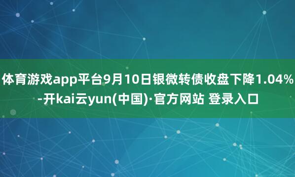 体育游戏app平台9月10日银微转债收盘下降1.04%-开kai云yun(中国)·官方网站 登录入口