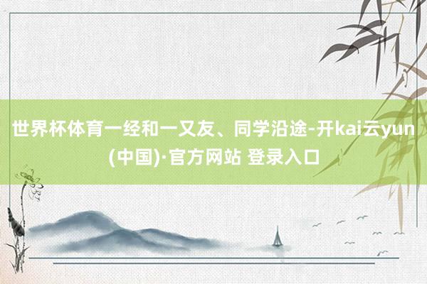 世界杯体育一经和一又友、同学沿途-开kai云yun(中国)·官方网站 登录入口