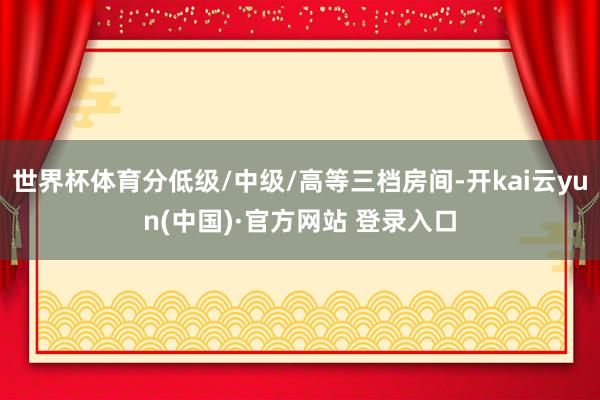 世界杯体育分低级/中级/高等三档房间-开kai云yun(中国)·官方网站 登录入口