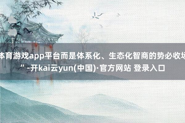 体育游戏app平台而是体系化、生态化智商的势必收场”-开kai云yun(中国)·官方网站 登录入口