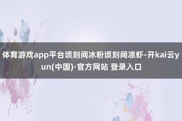 体育游戏app平台顷刻间冰粉顷刻间凉虾-开kai云yun(中国)·官方网站 登录入口