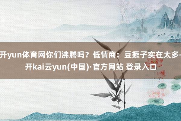 开yun体育网你们沸腾吗？低情商：豆撅子实在太多-开kai云yun(中国)·官方网站 登录入口