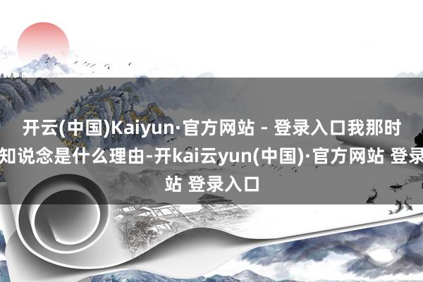 开云(中国)Kaiyun·官方网站 - 登录入口我那时还不知说念是什么理由-开kai云yun(中国)·官方网站 登录入口