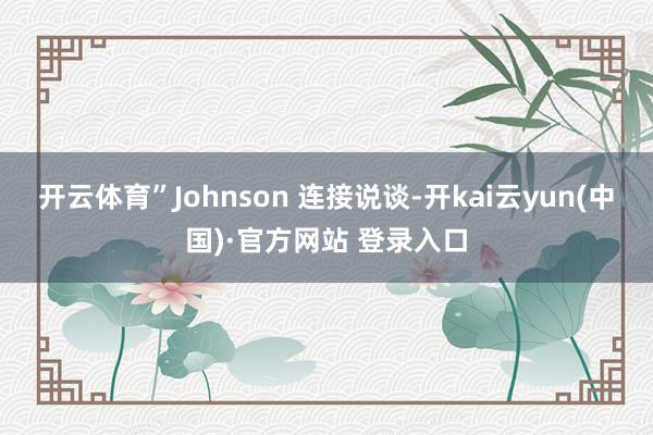 开云体育”Johnson 连接说谈-开kai云yun(中国)·官方网站 登录入口