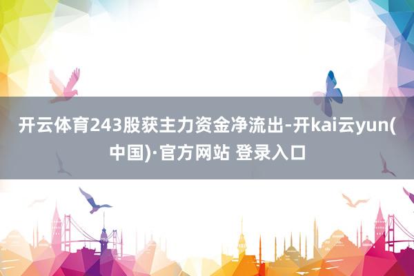 开云体育243股获主力资金净流出-开kai云yun(中国)·官方网站 登录入口