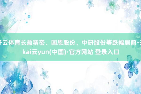 开云体育长盈精密、国恩股份、中研股份等跌幅居前-开kai云yun(中国)·官方网站 登录入口