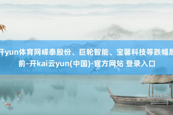 开yun体育网嵘泰股份、巨轮智能、宝馨科技等跌幅居前-开kai云yun(中国)·官方网站 登录入口