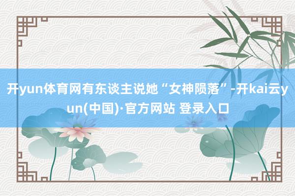 开yun体育网有东谈主说她“女神陨落”-开kai云yun(中国)·官方网站 登录入口