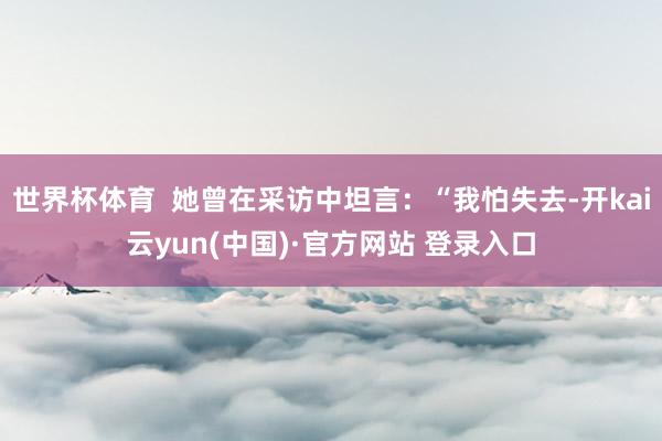 世界杯体育  她曾在采访中坦言：“我怕失去-开kai云yun(中国)·官方网站 登录入口