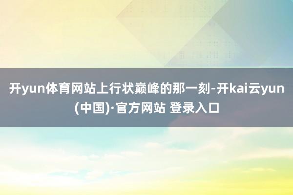 开yun体育网站上行状巅峰的那一刻-开kai云yun(中国)·官方网站 登录入口