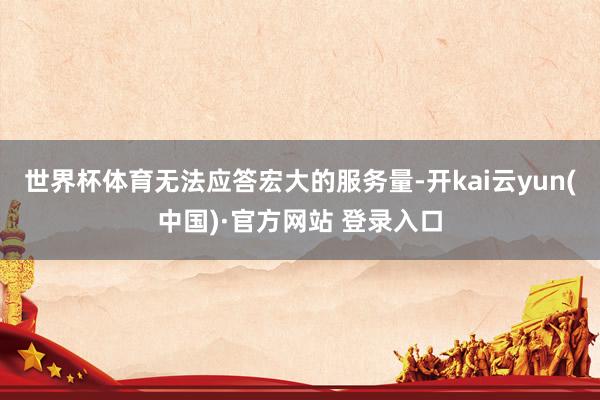 世界杯体育无法应答宏大的服务量-开kai云yun(中国)·官方网站 登录入口