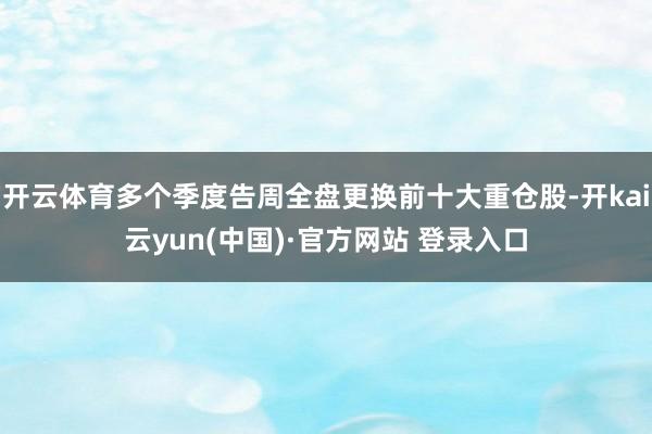 开云体育多个季度告周全盘更换前十大重仓股-开kai云yun(中国)·官方网站 登录入口