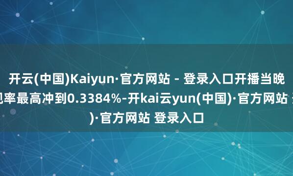 开云(中国)Kaiyun·官方网站 - 登录入口开播当晚及时收视率最高冲到0.3384%-开kai云yun(中国)·官方网站 登录入口