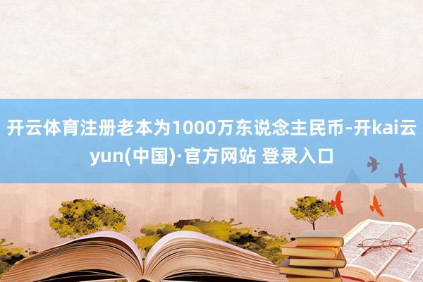 开云体育注册老本为1000万东说念主民币-开kai云yun(中国)·官方网站 登录入口