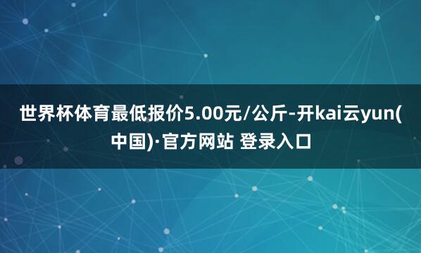 世界杯体育最低报价5.00元/公斤-开kai云yun(中国)·官方网站 登录入口