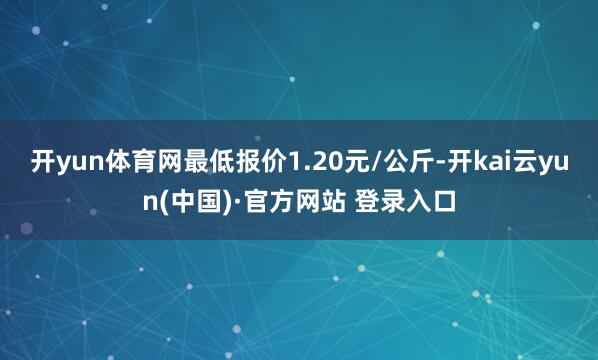 开yun体育网最低报价1.20元/公斤-开kai云yun(中国)·官方网站 登录入口