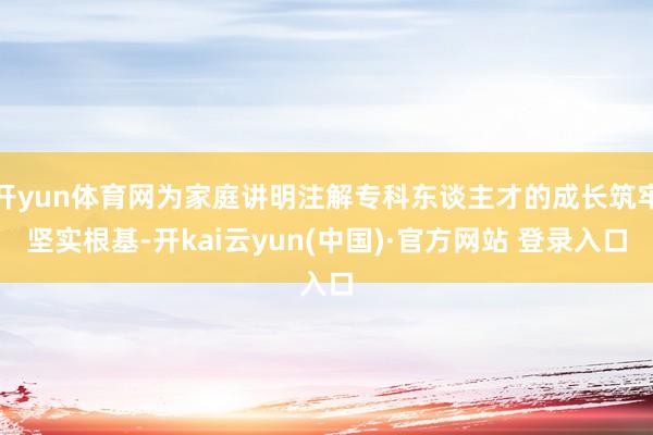 开yun体育网为家庭讲明注解专科东谈主才的成长筑牢坚实根基-开kai云yun(中国)·官方网站 登录入口