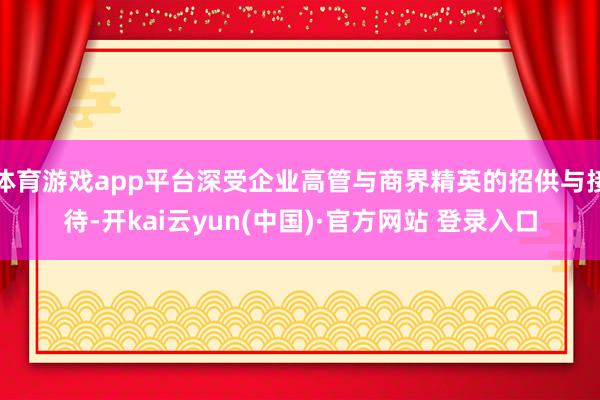 体育游戏app平台深受企业高管与商界精英的招供与接待-开kai云yun(中国)·官方网站 登录入口