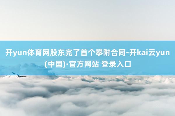 开yun体育网股东完了首个攀附合同-开kai云yun(中国)·官方网站 登录入口