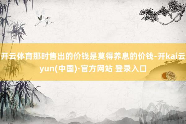 开云体育那时售出的价钱是莫得养息的价钱-开kai云yun(中国)·官方网站 登录入口