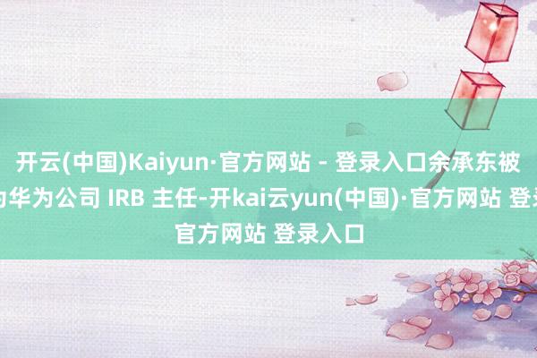 开云(中国)Kaiyun·官方网站 - 登录入口余承东被任命为华为公司 IRB 主任-开kai云yun(中国)·官方网站 登录入口