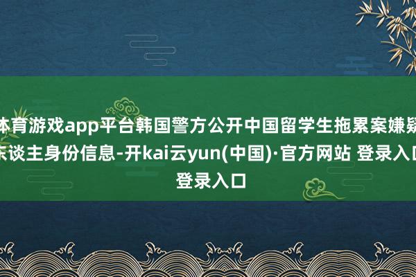 体育游戏app平台韩国警方公开中国留学生拖累案嫌疑东谈主身份信息-开kai云yun(中国)·官方网站 登录入口