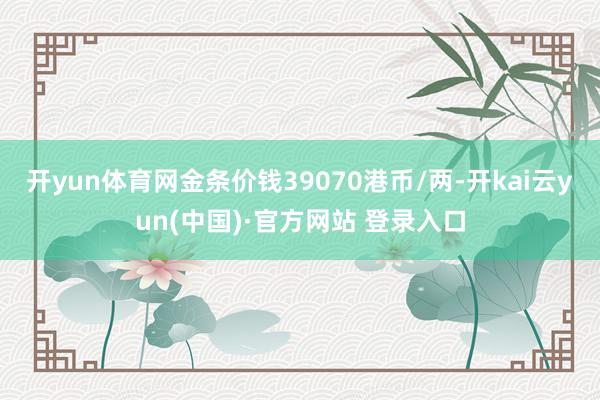开yun体育网金条价钱39070港币/两-开kai云yun(中国)·官方网站 登录入口