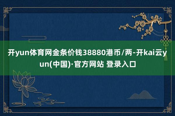 开yun体育网金条价钱38880港币/两-开kai云yun(中国)·官方网站 登录入口