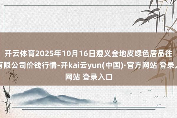 开云体育2025年10月16日遵义金地皮绿色居品往来有限公司价钱行情-开kai云yun(中国)·官方网站 登录入口