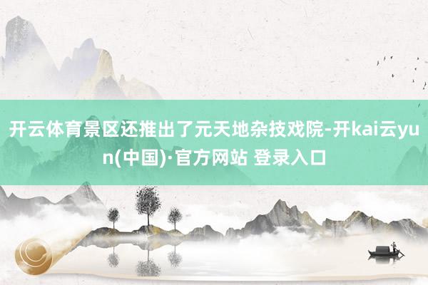 开云体育景区还推出了元天地杂技戏院-开kai云yun(中国)·官方网站 登录入口