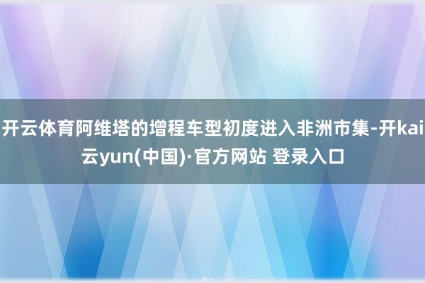 开云体育阿维塔的增程车型初度进入非洲市集-开kai云yun(中国)·官方网站 登录入口