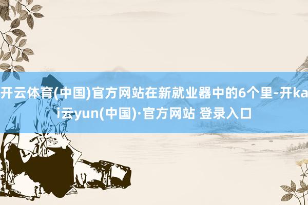开云体育(中国)官方网站在新就业器中的6个里-开kai云yun(中国)·官方网站 登录入口