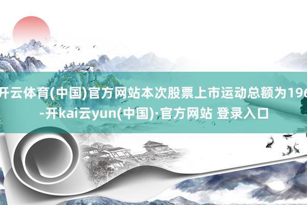 开云体育(中国)官方网站本次股票上市运动总额为196-开kai云yun(中国)·官方网站 登录入口