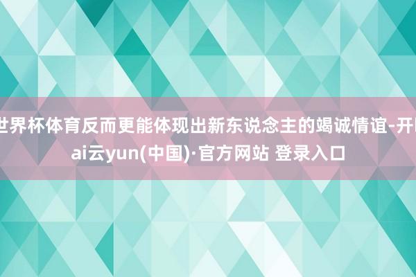 世界杯体育反而更能体现出新东说念主的竭诚情谊-开kai云yun(中国)·官方网站 登录入口
