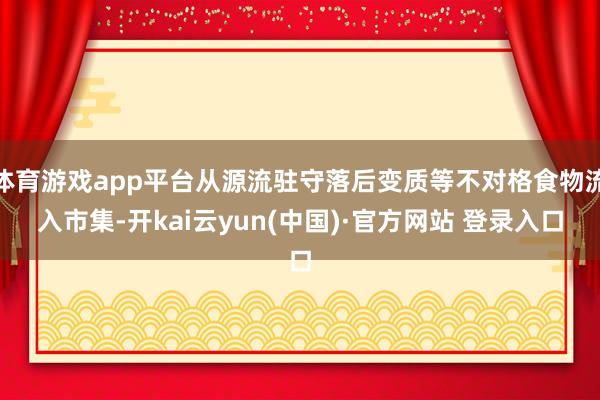 体育游戏app平台从源流驻守落后变质等不对格食物流入市集-开kai云yun(中国)·官方网站 登录入口
